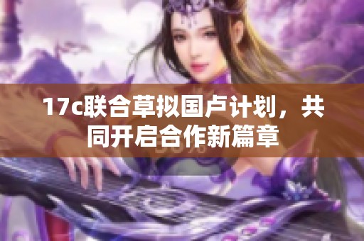 17c联合草拟国卢计划，共同开启合作新篇章