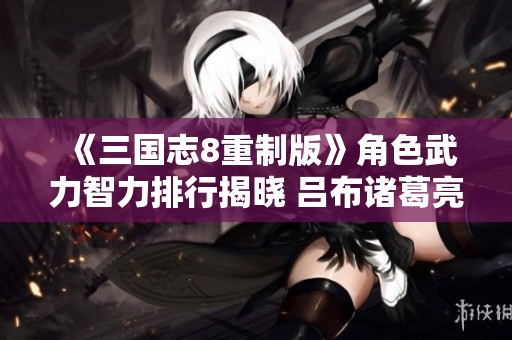 《三国志8重制版》角色武力智力排行揭晓 吕布诸葛亮双双登顶