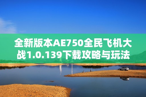 全新版本AE750全民飞机大战1.0.139下载攻略与玩法解析