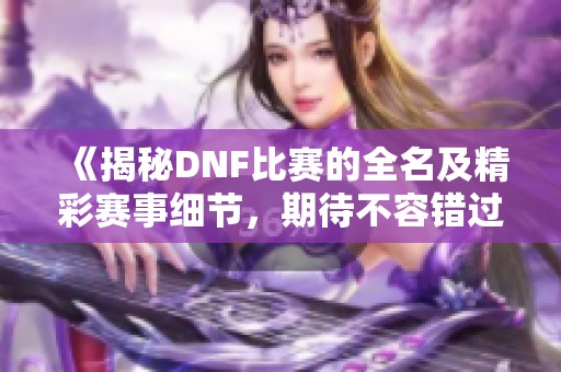 《揭秘DNF比赛的全名及精彩赛事细节，期待不容错过的战斗盛宴》