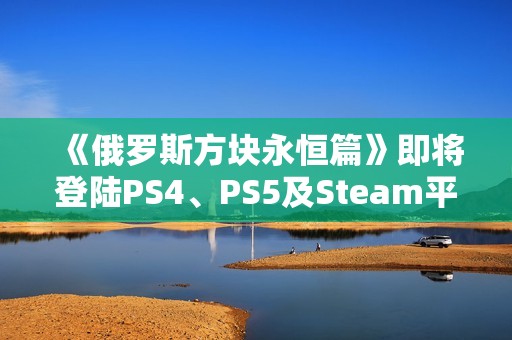 《俄罗斯方块永恒篇》即将登陆PS4、PS5及Steam平台，你准备好了吗