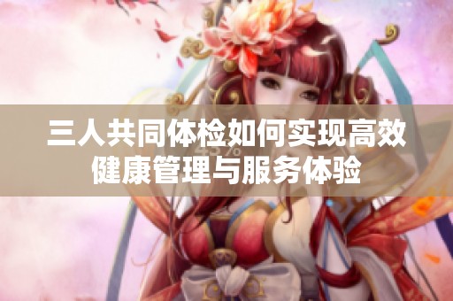 三人共同体检如何实现高效健康管理与服务体验