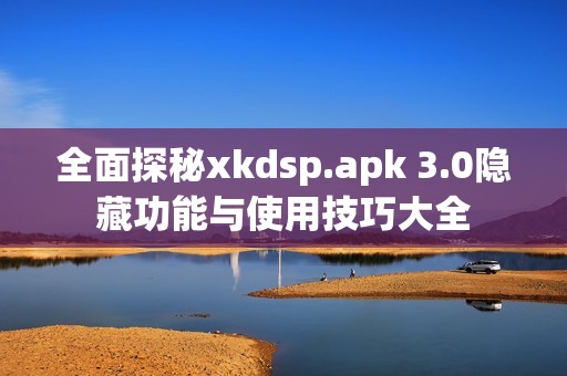 全面探秘xkdsp.apk 3.0隐藏功能与使用技巧大全