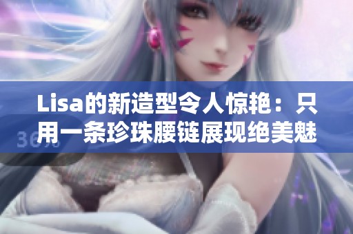 Lisa的新造型令人惊艳：只用一条珍珠腰链展现绝美魅力