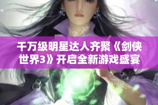 千万级明星达人齐聚《剑侠世界3》开启全新游戏盛宴