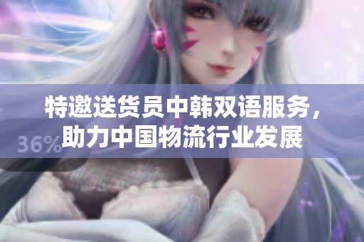 特邀送货员中韩双语服务，助力中国物流行业发展