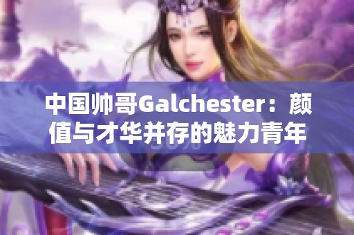 中国帅哥Galchester：颜值与才华并存的魅力青年