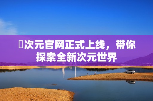 囧次元官网正式上线，带你探索全新次元世界