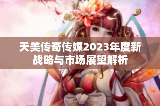 天美传奇传媒2023年度新战略与市场展望解析