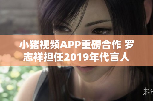 小猪视频APP重磅合作 罗志祥担任2019年代言人