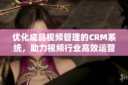 优化成品视频管理的CRM系统，助力视频行业高效运营