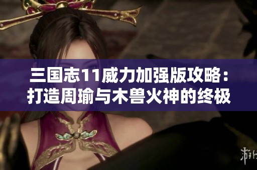 三国志11威力加强版攻略：打造周瑜与木兽火神的终极组合秘技