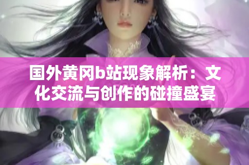 国外黄冈b站现象解析：文化交流与创作的碰撞盛宴