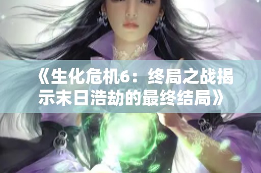 《生化危机6：终局之战揭示末日浩劫的最终结局》