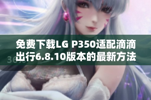 免费下载LG P350适配滴滴出行6.8.10版本的最新方法