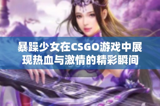 暴躁少女在CSGO游戏中展现热血与激情的精彩瞬间