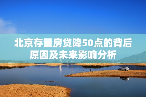 北京存量房贷降50点的背后原因及未来影响分析