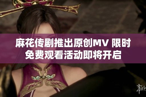 麻花传剧推出原创MV 限时免费观看活动即将开启