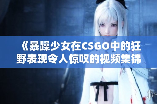 《暴躁少女在CSGO中的狂野表现令人惊叹的视频集锦》