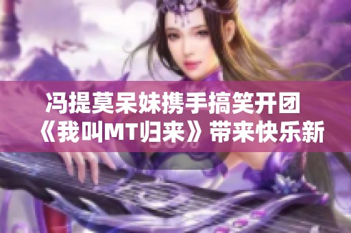 冯提莫呆妹携手搞笑开团 《我叫MT归来》带来快乐新体验