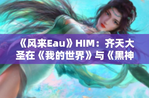 《风来Eau》HIM：齐天大圣在《我的世界》与《黑神话·悟空》中的较量分析