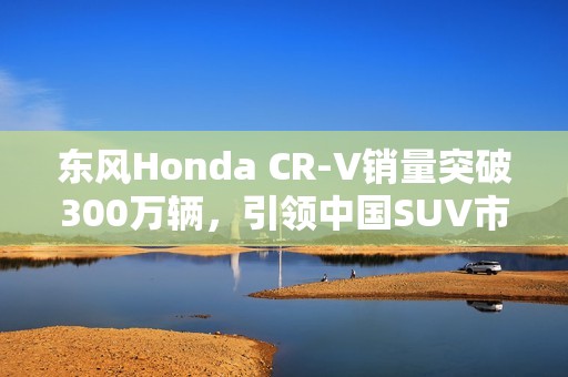 东风Honda CR-V销量突破300万辆，引领中国SUV市场传奇之路