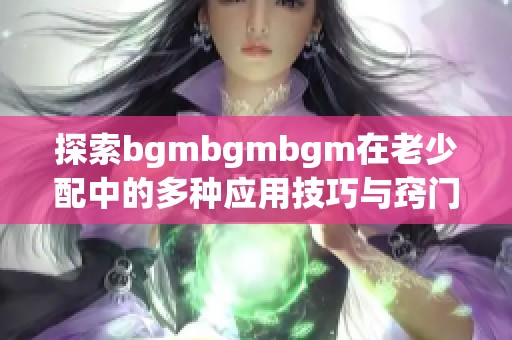 探索bgmbgmbgm在老少配中的多种应用技巧与窍门