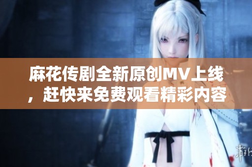 麻花传剧全新原创MV上线，赶快来免费观看精彩内容！