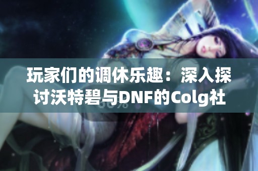 玩家们的调休乐趣：深入探讨沃特碧与DNF的Colg社区活动