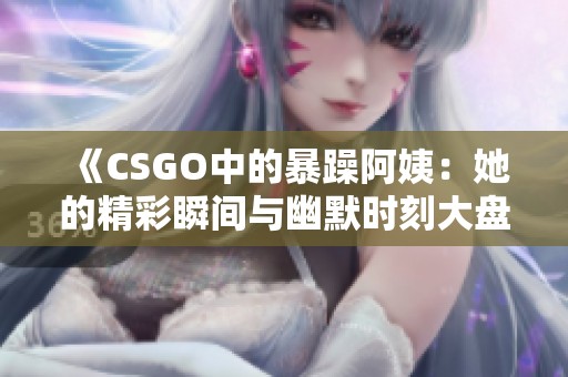 《CSGO中的暴躁阿姨：她的精彩瞬间与幽默时刻大盘点》