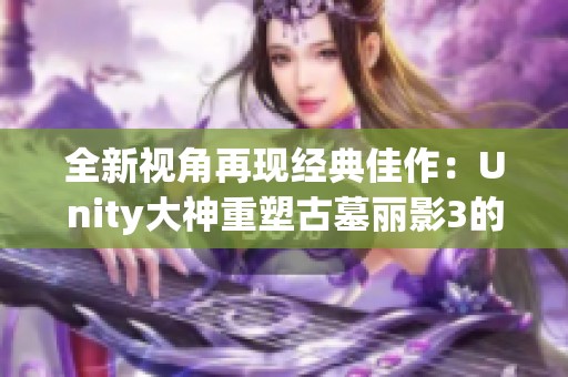 全新视角再现经典佳作：Unity大神重塑古墓丽影3的细腻世界