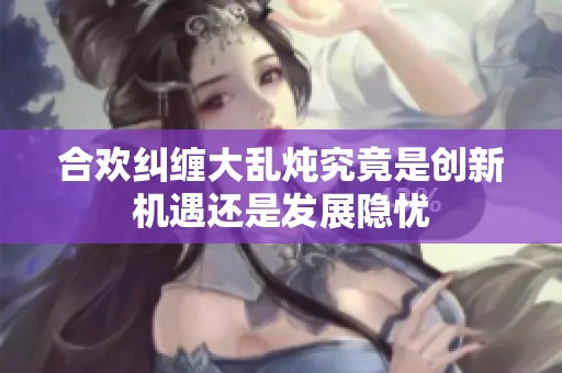 合欢纠缠大乱炖究竟是创新机遇还是发展隐忧