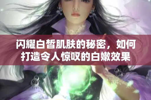 闪耀白皙肌肤的秘密，如何打造令人惊叹的白嫩效果