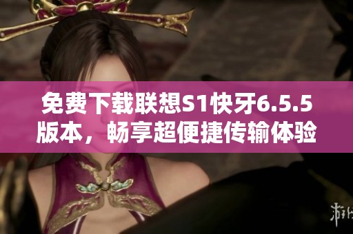 免费下载联想S1快牙6.5.5版本，畅享超便捷传输体验