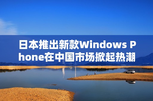 日本推出新款Windows Phone在中国市场掀起热潮