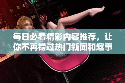 每日必看精彩内容推荐，让你不再错过热门新闻和趣事！