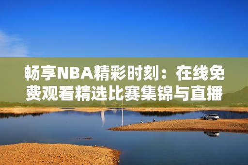 畅享NBA精彩时刻：在线免费观看精选比赛集锦与直播