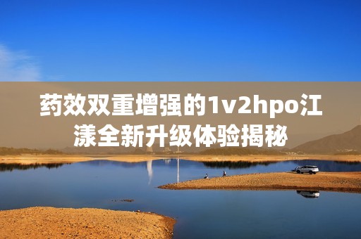 药效双重增强的1v2hpo江漾全新升级体验揭秘