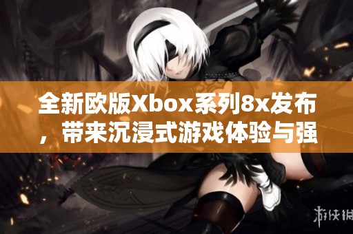 全新欧版Xbox系列8x发布，带来沉浸式游戏体验与强大性能