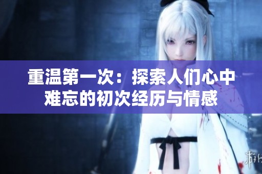 重温第一次：探索人们心中难忘的初次经历与情感
