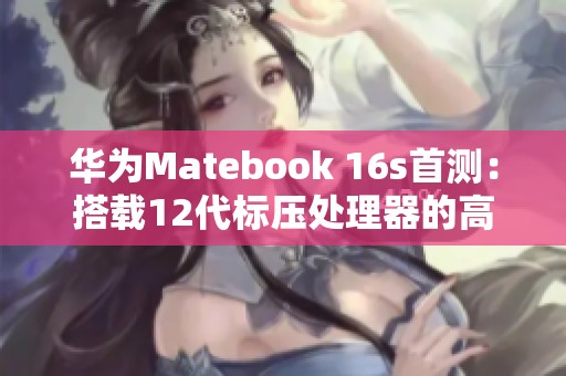 华为Matebook 16s首测：搭载12代标压处理器的高效工作利器