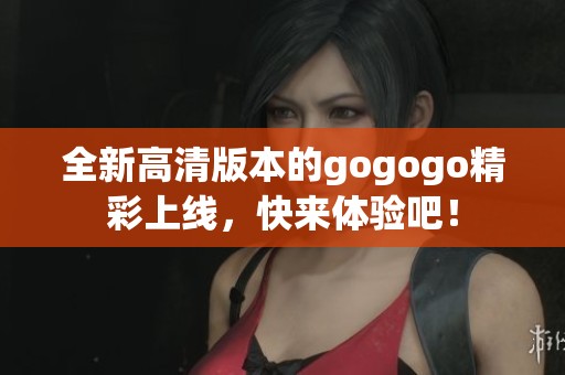 全新高清版本的gogogo精彩上线，快来体验吧！