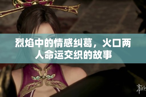 烈焰中的情感纠葛，火口两人命运交织的故事