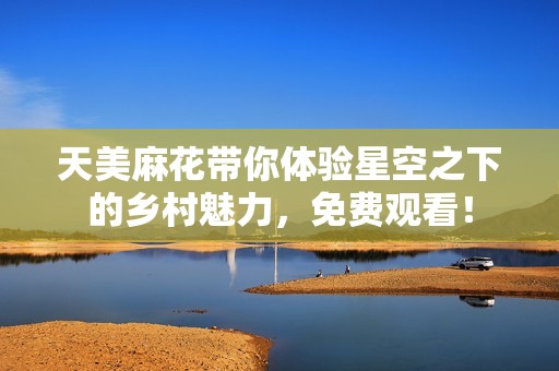 天美麻花带你体验星空之下的乡村魅力，免费观看！