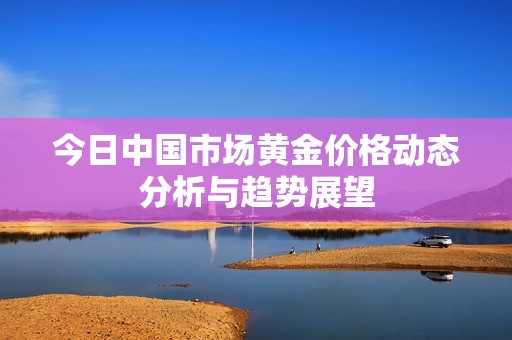 今日中国市场黄金价格动态分析与趋势展望