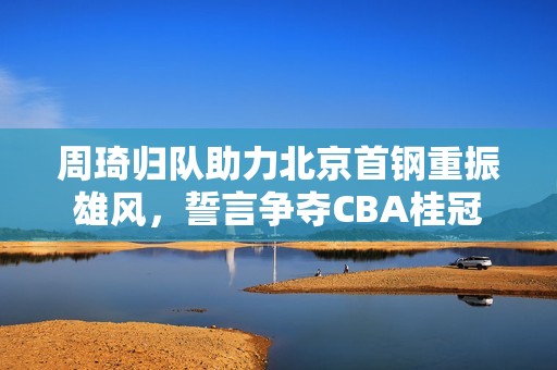 周琦归队助力北京首钢重振雄风，誓言争夺CBA桂冠