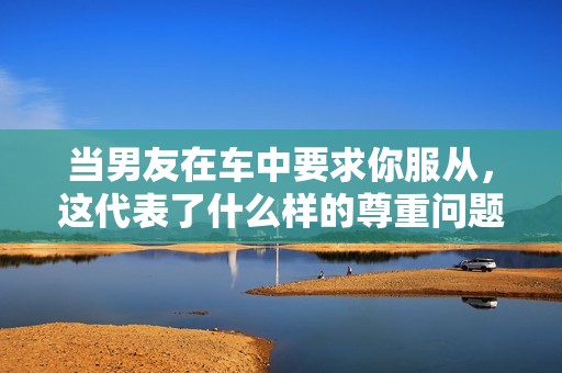 当男友在车中要求你服从，这代表了什么样的尊重问题
