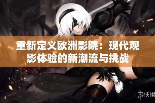 重新定义欧洲影院：现代观影体验的新潮流与挑战