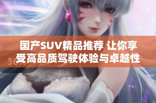 国产SUV精品推荐 让你享受高品质驾驶体验与卓越性能