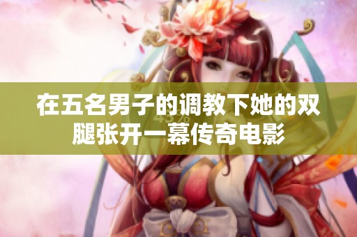 在五名男子的调教下她的双腿张开一幕传奇电影